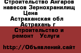 Строительство Ангаров навесов Зернохранилищ › Цена ­ 1 000 - Астраханская обл., Астрахань г. Строительство и ремонт » Услуги   